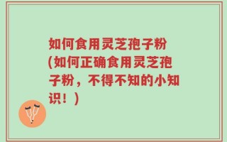 如何食用灵芝孢子粉 (如何正确食用灵芝孢子粉，不得不知的小知识！)