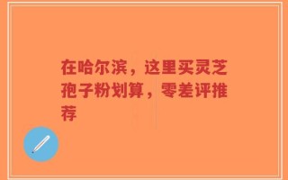 在哈尔滨，这里买灵芝孢子粉划算，零差评推荐