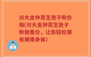 川大金钟灵芝孢子粉价格(川大金钟灵芝孢子粉销售价，让你轻松拥有健康身体)