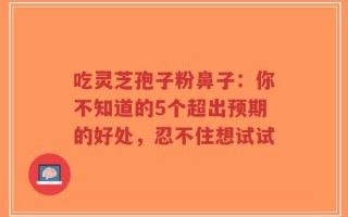 吃灵芝孢子粉鼻子：你不知道的5个超出预期的好处，忍不住想试试