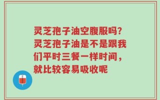 灵芝孢子油空腹服吗？灵芝孢子油是不是跟我们平时三餐一样时间，就比较容易吸收呢