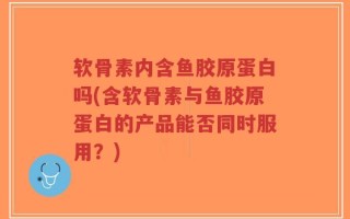 软骨素内含鱼胶原蛋白吗(含软骨素与鱼胶原蛋白的产品能否同时服用？)