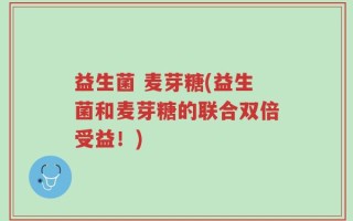 益生菌 麦芽糖(益生菌和麦芽糖的联合双倍受益！)