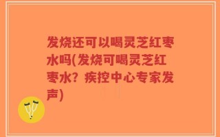 发烧还可以喝灵芝红枣水吗(发烧可喝灵芝红枣水？疾控中心专家发声)