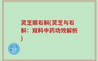 灵芝跟石斛(灵芝与石斛：双料中药功效解析)