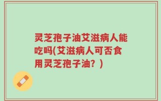 灵芝孢子油艾滋病人能吃吗(艾滋病人可否食用灵芝孢子油？)