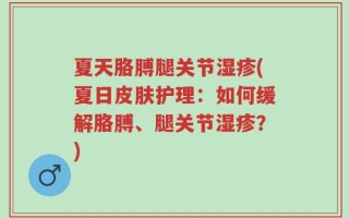 夏天胳膊腿关节湿疹(夏日皮肤护理：如何缓解胳膊、腿关节湿疹？)
