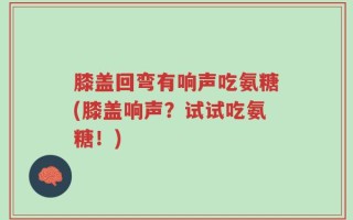 膝盖回弯有响声吃氨糖(膝盖响声？试试吃氨糖！)