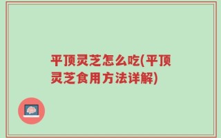 平顶灵芝怎么吃(平顶灵芝食用方法详解)