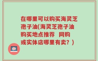 在哪里可以购买海灵芝孢子油(海灵芝孢子油购买地点推荐  网购或实体店哪里有卖？)