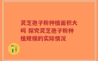 灵芝孢子粉种植面积大吗 探究灵芝孢子粉种植规模的实际情况