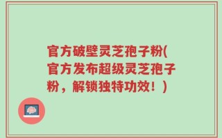 官方破壁灵芝孢子粉(官方发布超级灵芝孢子粉，解锁独特功效！)
