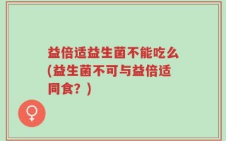 益倍适益生菌不能吃么(益生菌不可与益倍适同食？)