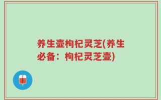 养生壶枸杞灵芝(养生必备：枸杞灵芝壶)