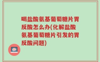 喝盐酸氨基葡萄糖片胃反酸怎么办(化解盐酸氨基葡萄糖片引发的胃反酸问题)