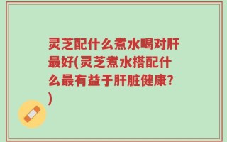 灵芝配什么煮水喝对肝最好(灵芝煮水搭配什么最有益于肝脏健康？)
