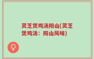 灵芝煲鸡汤阳山(灵芝煲鸡汤：阳山风味)