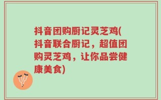 抖音团购厨记灵芝鸡(抖音联合厨记，超值团购灵芝鸡，让你品尝健康美食)