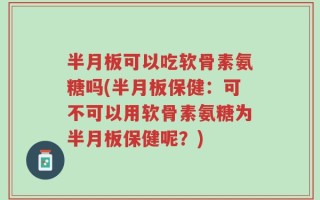 半月板可以吃软骨素氨糖吗(半月板保健：可不可以用软骨素氨糖为半月板保健呢？)