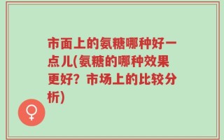 市面上的氨糖哪种好一点儿(氨糖的哪种效果更好？市场上的比较分析)
