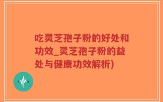吃灵芝孢子粉的好处和功效_灵芝孢子粉的益处与健康功效解析)