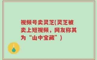 视频号卖灵芝(灵芝被卖上短视频，网友称其为“山中宝藏”)