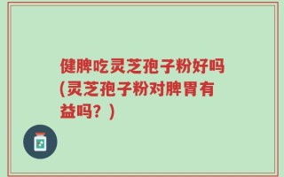 健脾吃灵芝孢子粉好吗(灵芝孢子粉对脾胃有益吗？)