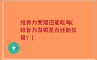 维骨力受潮还能吃吗(维骨力发霉是否还能食用？)