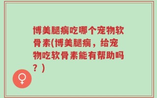 博美腿瘸吃哪个宠物软骨素(博美腿瘸，给宠物吃软骨素能有帮助吗？)