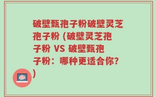 破壁甄孢子粉破壁灵芝孢子粉 (破壁灵芝孢子粉 VS 破壁甄孢子粉：哪种更适合你？)