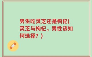 男生吃灵芝还是枸杞(灵芝与枸杞，男性该如何选择？)