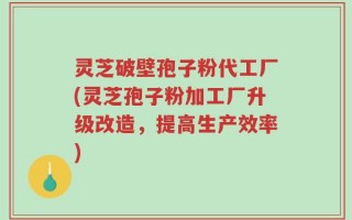 灵芝破壁孢子粉代工厂(灵芝孢子粉加工厂升级改造，提高生产效率)