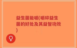 益生菌能嚼(嚼碎益生菌的好处及其益智功效)