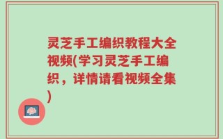 灵芝手工编织教程大全视频(学习灵芝手工编织，详情请看视频全集)
