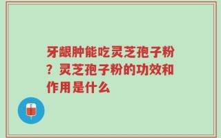 牙龈肿能吃灵芝孢子粉？灵芝孢子粉的功效和作用是什么