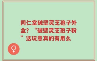 同仁堂破壁灵芝孢子外盒？“破壁灵芝孢子粉”这玩意真的有用么