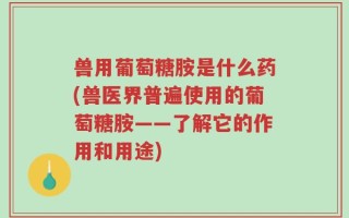 兽用葡萄糖胺是什么药(兽医界普遍使用的葡萄糖胺——了解它的作用和用途)