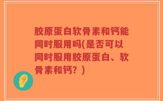 胶原蛋白软骨素和钙能同时服用吗(是否可以同时服用胶原蛋白、软骨素和钙？)