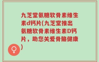 九芝堂氨糖软骨素维生素d钙片(九芝堂推出氨糖软骨素维生素D钙片，助您关爱骨骼健康)