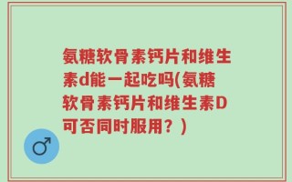 氨糖软骨素钙片和维生素d能一起吃吗(氨糖软骨素钙片和维生素D可否同时服用？)