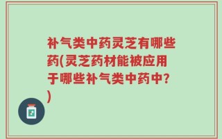 补气类中药灵芝有哪些药(灵芝药材能被应用于哪些补气类中药中？)