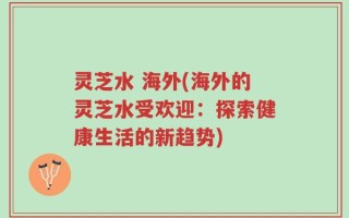 灵芝水 海外(海外的灵芝水受欢迎：探索健康生活的新趋势)