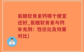 氨糖软骨素钙哪个便宜还好_氨糖软骨素与钙补充剂：性价比及效果对比)