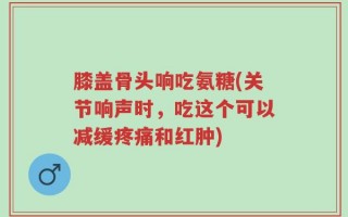 膝盖骨头响吃氨糖(关节响声时，吃这个可以减缓疼痛和红肿)