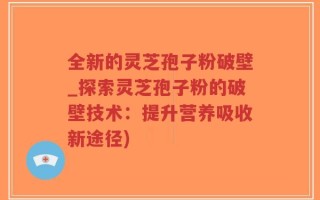 全新的灵芝孢子粉破壁_探索灵芝孢子粉的破壁技术：提升营养吸收新途径)