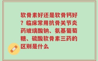 软骨素好还是软骨钙好？临床常用抗骨关节炎药玻璃酸钠、氨基葡萄糖、硫酸软骨素三药的区别是什么