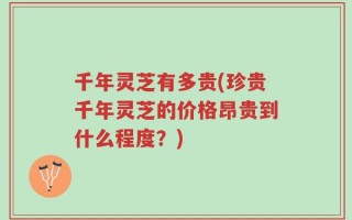 千年灵芝有多贵(珍贵千年灵芝的价格昂贵到什么程度？)