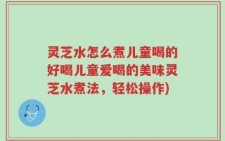 灵芝水怎么煮儿童喝的好喝儿童爱喝的美味灵芝水煮法，轻松操作)