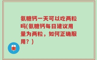 氨糖钙一天可以吃两粒吗(氨糖钙每日建议用量为两粒，如何正确服用？)