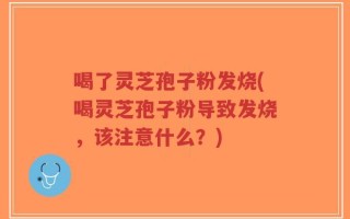 喝了灵芝孢子粉发烧(喝灵芝孢子粉导致发烧，该注意什么？)